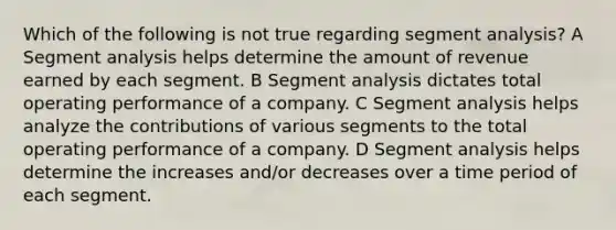 Which of the following is not true regarding segment analysis? A Segment analysis helps determine the amount of revenue earned by each segment. B Segment analysis dictates total operating performance of a company. C Segment analysis helps analyze the contributions of various segments to the total operating performance of a company. D Segment analysis helps determine the increases and/or decreases over a time period of each segment.