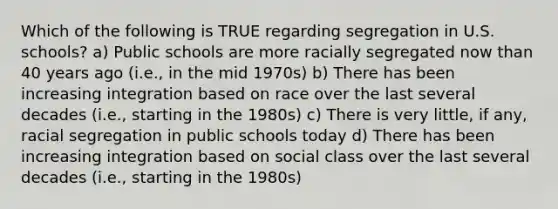 Which of the following is TRUE regarding segregation in U.S. schools? a) Public schools are more racially segregated now than 40 years ago (i.e., in the mid 1970s) b) There has been increasing integration based on race over the last several decades (i.e., starting in the 1980s) c) There is very little, if any, racial segregation in public schools today d) There has been increasing integration based on social class over the last several decades (i.e., starting in the 1980s)