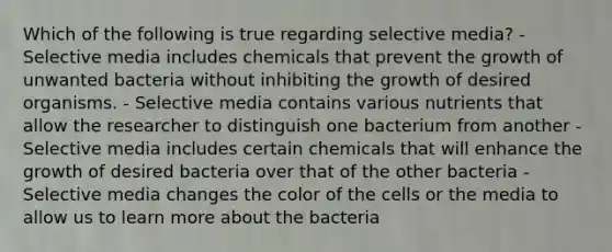 Which of the following is true regarding selective media? - Selective media includes chemicals that prevent the growth of unwanted bacteria without inhibiting the growth of desired organisms. - Selective media contains various nutrients that allow the researcher to distinguish one bacterium from another - Selective media includes certain chemicals that will enhance the growth of desired bacteria over that of the other bacteria - Selective media changes the color of the cells or the media to allow us to learn more about the bacteria