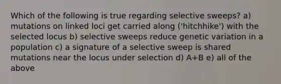 Which of the following is true regarding selective sweeps? a) mutations on linked loci get carried along ('hitchhike') with the selected locus b) selective sweeps reduce genetic variation in a population c) a signature of a selective sweep is shared mutations near the locus under selection d) A+B e) all of the above