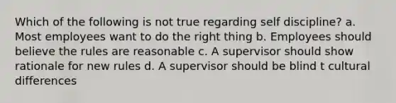 Which of the following is not true regarding self discipline? a. Most employees want to do the right thing b. Employees should believe the rules are reasonable c. A supervisor should show rationale for new rules d. A supervisor should be blind t cultural differences