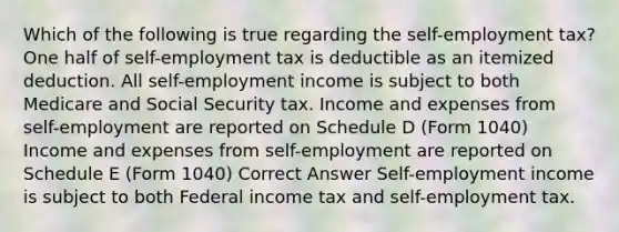 Which of the following is true regarding <a href='https://www.questionai.com/knowledge/kLoRaLqQ5G-the-self' class='anchor-knowledge'>the self</a>-employment tax? One half of self-employment tax is deductible as an itemized deduction. All self-employment income is subject to both Medicare and Social Security tax. Income and expenses from self-employment are reported on Schedule D (Form 1040) Income and expenses from self-employment are reported on Schedule E (Form 1040) Correct Answer Self-employment income is subject to both Federal income tax and self-employment tax.