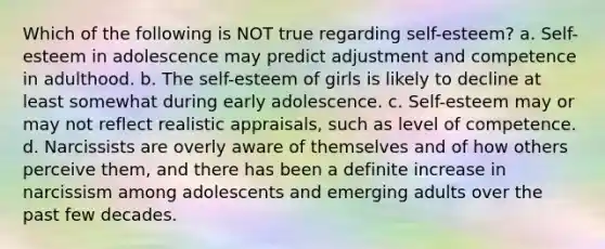 Which of the following is NOT true regarding self-esteem? a. Self-esteem in adolescence may predict adjustment and competence in adulthood. b. The self-esteem of girls is likely to decline at least somewhat during early adolescence. c. Self-esteem may or may not reflect realistic appraisals, such as level of competence. d. Narcissists are overly aware of themselves and of how others perceive them, and there has been a definite increase in narcissism among adolescents and emerging adults over the past few decades.