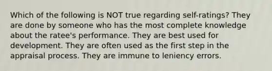 Which of the following is NOT true regarding self-ratings? They are done by someone who has the most complete knowledge about the ratee's performance. They are best used for development. They are often used as the first step in the appraisal process. They are immune to leniency errors.