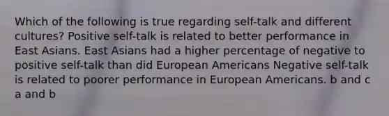 Which of the following is true regarding self-talk and different cultures? Positive self-talk is related to better performance in East Asians. East Asians had a higher percentage of negative to positive self-talk than did European Americans Negative self-talk is related to poorer performance in European Americans. b and c a and b