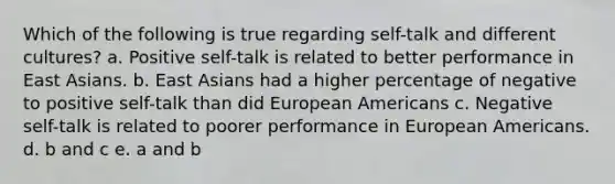 Which of the following is true regarding self-talk and different cultures? a. Positive self-talk is related to better performance in East Asians. b. East Asians had a higher percentage of negative to positive self-talk than did European Americans c. Negative self-talk is related to poorer performance in European Americans. d. b and c e. a and b