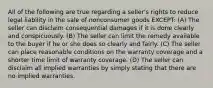 All of the following are true regarding a seller's rights to reduce legal liability in the sale of nonconsumer goods EXCEPT: (A) The seller can disclaim consequential damages if it is done clearly and conspicuously. (B) The seller can limit the remedy available to the buyer if he or she does so clearly and fairly. (C) The seller can place reasonable conditions on the warranty coverage and a shorter time limit of warranty coverage. (D) The seller can disclaim all implied warranties by simply stating that there are no implied warranties.