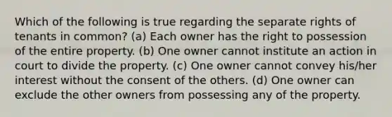 Which of the following is true regarding the separate rights of tenants in common? (a) Each owner has the right to possession of the entire property. (b) One owner cannot institute an action in court to divide the property. (c) One owner cannot convey his/her interest without the consent of the others. (d) One owner can exclude the other owners from possessing any of the property.