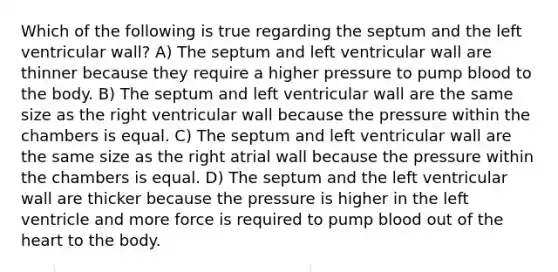 Which of the following is true regarding the septum and the left ventricular wall? A) The septum and left ventricular wall are thinner because they require a higher pressure to pump blood to the body. B) The septum and left ventricular wall are the same size as the right ventricular wall because the pressure within the chambers is equal. C) The septum and left ventricular wall are the same size as the right atrial wall because the pressure within the chambers is equal. D) The septum and the left ventricular wall are thicker because the pressure is higher in the left ventricle and more force is required to pump blood out of <a href='https://www.questionai.com/knowledge/kya8ocqc6o-the-heart' class='anchor-knowledge'>the heart</a> to the body.