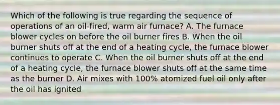 Which of the following is true regarding the sequence of operations of an oil-fired, warm air furnace? A. The furnace blower cycles on before the oil burner fires B. When the oil burner shuts off at the end of a heating cycle, the furnace blower continues to operate C. When the oil burner shuts off at the end of a heating cycle, the furnace blower shuts off at the same time as the burner D. Air mixes with 100% atomized fuel oil only after the oil has ignited