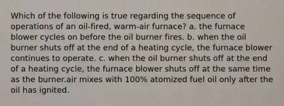 Which of the following is true regarding the sequence of operations of an oil-fired, warm-air furnace? a. the furnace blower cycles on before the oil burner fires. b. when the oil burner shuts off at the end of a heating cycle, the furnace blower continues to operate. c. when the oil burner shuts off at the end of a heating cycle, the furnace blower shuts off at the same time as the burner.air mixes with 100% atomized fuel oil only after the oil has ignited.