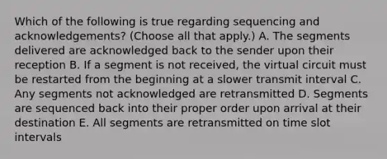 Which of the following is true regarding sequencing and acknowledgements? (Choose all that apply.) A. The segments delivered are acknowledged back to the sender upon their reception B. If a segment is not received, the virtual circuit must be restarted from the beginning at a slower transmit interval C. Any segments not acknowledged are retransmitted D. Segments are sequenced back into their proper order upon arrival at their destination E. All segments are retransmitted on time slot intervals