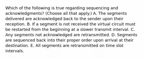 Which of the following is true regarding sequencing and acknowledgments? (Choose all that apply.) A. The segments delivered are acknowledged back to the sender upon their reception. B. If a segment is not received the virtual circuit must be restarted from the beginning at a slower transmit interval. C. Any segments not acknowledged are retransmitted. D. Segments are sequenced back into their proper order upon arrival at their destination. E. All segments are retransmitted on time slot intervals.