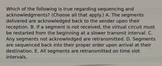 Which of the following is true regarding sequencing and acknowledgments? (Choose all that apply.) A. The segments delivered are acknowledged back to the sender upon their reception. B. If a segment is not received, the virtual circuit must be restarted from the beginning at a slower transmit interval. C. Any segments not acknowledged are retransmitted. D. Segments are sequenced back into their proper order upon arrival at their destination. E. All segments are retransmitted on time slot intervals.