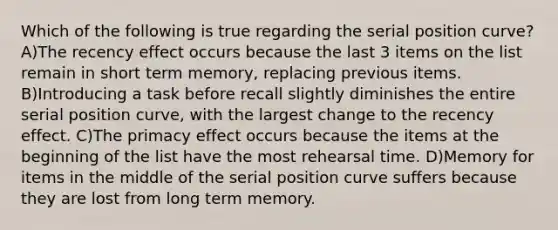 Which of the following is true regarding the serial position curve? A)The recency effect occurs because the last 3 items on the list remain in short term memory, replacing previous items. B)Introducing a task before recall slightly diminishes the entire serial position curve, with the largest change to the recency effect. C)The primacy effect occurs because the items at the beginning of the list have the most rehearsal time. D)Memory for items in the middle of the serial position curve suffers because they are lost from long term memory.