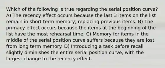 Which of the following is true regarding the serial position curve? A) The recency effect occurs because the last 3 items on the list remain in short term memory, replacing previous items. B) The primacy effect occurs because the items at the beginning of the list have the most rehearsal time. C) Memory for items in the middle of the serial position curve suffers because they are lost from long term memory. D) Introducing a task before recall slightly diminishes the entire serial position curve, with the largest change to the recency effect.