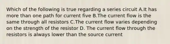 Which of the following is true regarding a series circuit A.It has more than one path for current five B.The current flow is the same through all resistors C.The current flow varies depending on the strength of the resistor D. The current flow through the resistors is always lower than the source current