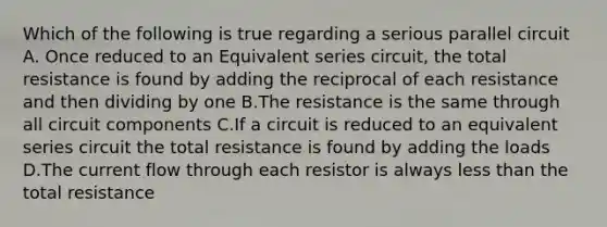 Which of the following is true regarding a serious parallel circuit A. Once reduced to an Equivalent series circuit, the total resistance is found by adding the reciprocal of each resistance and then dividing by one B.The resistance is the same through all circuit components C.If a circuit is reduced to an equivalent series circuit the total resistance is found by adding the loads D.The current flow through each resistor is always less than the total resistance