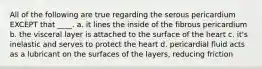 All of the following are true regarding the serous pericardium EXCEPT that ____. a. it lines the inside of the fibrous pericardium b. the visceral layer is attached to the surface of the heart c. it's inelastic and serves to protect the heart d. pericardial fluid acts as a lubricant on the surfaces of the layers, reducing friction