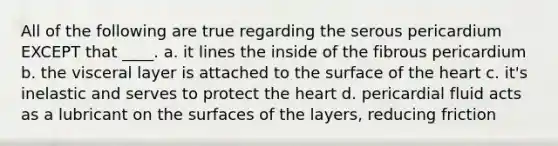 All of the following are true regarding the serous pericardium EXCEPT that ____. a. it lines the inside of the fibrous pericardium b. the visceral layer is attached to the surface of <a href='https://www.questionai.com/knowledge/kya8ocqc6o-the-heart' class='anchor-knowledge'>the heart</a> c. it's inelastic and serves to protect the heart d. pericardial fluid acts as a lubricant on the surfaces of the layers, reducing friction