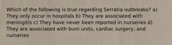 Which of the following is true regarding Serratia outbreaks? a) They only occur in hospitals b) They are associated with meningitis c) They have never been reported in nurseries d) They are associated with burn units, cardiac surgery, and nurseries