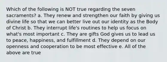 Which of the following is NOT true regarding the seven sacraments? a. They renew and strengthen our faith by giving us divine life so that we can better live out our identity as the Body of Christ b. They interrupt life's routines to help us focus on what's most important c. They are gifts God gives us to lead us to peace, happiness, and fulfillment d. They depend on our openness and cooperation to be most effective e. All of the above are true
