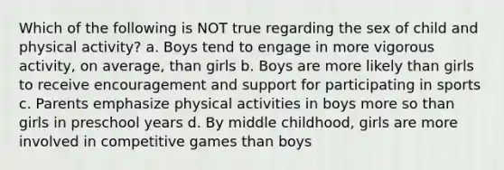 Which of the following is NOT true regarding the sex of child and physical activity? a. Boys tend to engage in more vigorous activity, on average, than girls b. Boys are more likely than girls to receive encouragement and support for participating in sports c. Parents emphasize physical activities in boys more so than girls in preschool years d. By middle childhood, girls are more involved in competitive games than boys