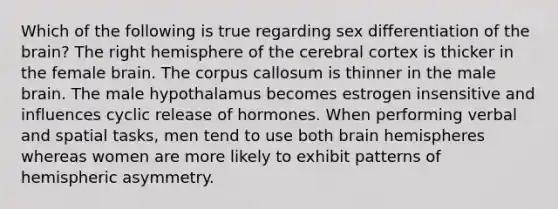 Which of the following is true regarding sex differentiation of the brain? The right hemisphere of the cerebral cortex is thicker in the female brain. The corpus callosum is thinner in the male brain. The male hypothalamus becomes estrogen insensitive and influences cyclic release of hormones. When performing verbal and spatial tasks, men tend to use both brain hemispheres whereas women are more likely to exhibit patterns of hemispheric asymmetry.