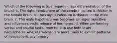 Which of the following is true regarding sex differentiation of the brain? a. The right hemisphere of the cerebral cortex is thicker in the female brain. b. The corpus callosum is thinner in the male brain. c. The male hypothalamus becomes estrogen sensitive and influences cyclic release of hormones. d. When performing verbal and spatial tasks, men tend to use both brain hemispheres whereas women are more likely to exhibit patterns of hemispheric asymmetry