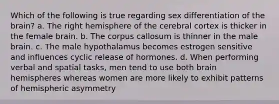 Which of the following is true regarding sex differentiation of <a href='https://www.questionai.com/knowledge/kLMtJeqKp6-the-brain' class='anchor-knowledge'>the brain</a>? a. The right hemisphere of the cerebral cortex is thicker in the female brain. b. The corpus callosum is thinner in the male brain. c. The male hypothalamus becomes estrogen sensitive and influences cyclic release of hormones. d. When performing verbal and spatial tasks, men tend to use both brain hemispheres whereas women are more likely to exhibit patterns of hemispheric asymmetry