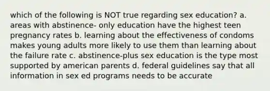 which of the following is NOT true regarding sex education? a. areas with abstinence- only education have the highest teen pregnancy rates b. learning about the effectiveness of condoms makes young adults more likely to use them than learning about the failure rate c. abstinence-plus sex education is the type most supported by american parents d. federal guidelines say that all information in sex ed programs needs to be accurate