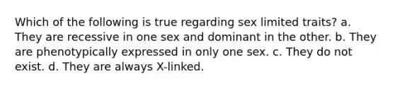 Which of the following is true regarding sex limited traits? a. They are recessive in one sex and dominant in the other. b. They are phenotypically expressed in only one sex. c. They do not exist. d. They are always X-linked.