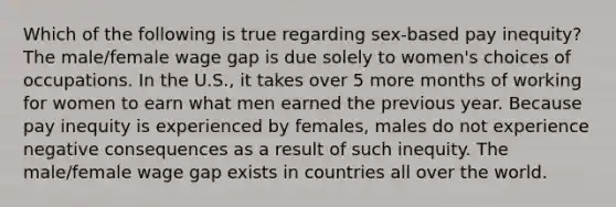 Which of the following is true regarding sex-based pay inequity? The male/female wage gap is due solely to women's choices of occupations. In the U.S., it takes over 5 more months of working for women to earn what men earned the previous year. Because pay inequity is experienced by females, males do not experience negative consequences as a result of such inequity. The male/female wage gap exists in countries all over the world.