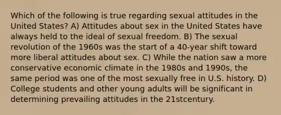 Which of the following is true regarding sexual attitudes in the United States? A) Attitudes about sex in the United States have always held to the ideal of sexual freedom. B) The sexual revolution of the 1960s was the start of a 40-year shift toward more liberal attitudes about sex. C) While the nation saw a more conservative economic climate in the 1980s and 1990s, the same period was one of the most sexually free in U.S. history. D) College students and other young adults will be significant in determining prevailing attitudes in the 21stcentury.