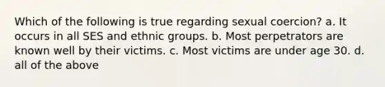 Which of the following is true regarding sexual coercion? a. It occurs in all SES and ethnic groups. b. Most perpetrators are known well by their victims. c. Most victims are under age 30. d. all of the above