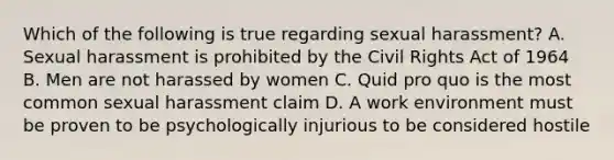 Which of the following is true regarding sexual harassment? A. Sexual harassment is prohibited by the Civil Rights Act of 1964 B. Men are not harassed by women C. Quid pro quo is the most common sexual harassment claim D. A work environment must be proven to be psychologically injurious to be considered hostile