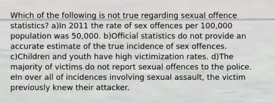 Which of the following is not true regarding sexual offence statistics? a)In 2011 the rate of sex offences per 100,000 population was 50,000. b)Official statistics do not provide an accurate estimate of the true incidence of sex offences. c)Children and youth have high victimization rates. d)The majority of victims do not report sexual offences to the police. eIn over all of incidences involving sexual assault, the victim previously knew their attacker.