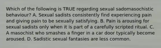 Which of the following is TRUE regarding sexual sadomasochistic behaviour? A. Sexual sadists consistently find experiencing pain and giving pain to be sexually satisfying. B. Pain is arousing for sexual sadists only when it is part of a carefully scripted ritual. C. A masochist who smashes a finger in a car door typically become aroused. D. Sadistic sexual fantasies are less common.