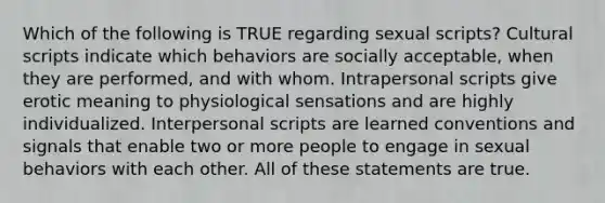 Which of the following is TRUE regarding sexual scripts? Cultural scripts indicate which behaviors are socially acceptable, when they are performed, and with whom. Intrapersonal scripts give erotic meaning to physiological sensations and are highly individualized. Interpersonal scripts are learned conventions and signals that enable two or more people to engage in sexual behaviors with each other. All of these statements are true.