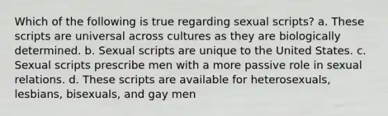 Which of the following is true regarding sexual scripts? a. These scripts are universal across cultures as they are biologically determined. b. Sexual scripts are unique to the United States. c. Sexual scripts prescribe men with a more passive role in sexual relations. d. These scripts are available for heterosexuals, lesbians, bisexuals, and gay men