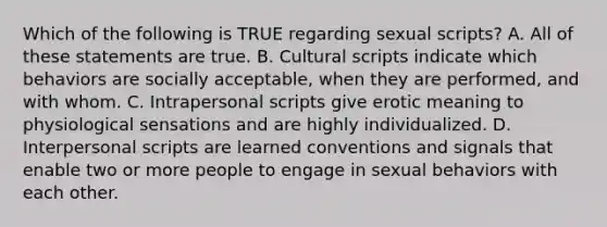 Which of the following is TRUE regarding sexual scripts? A. All of these statements are true. B. Cultural scripts indicate which behaviors are socially acceptable, when they are performed, and with whom. C. Intrapersonal scripts give erotic meaning to physiological sensations and are highly individualized. D. Interpersonal scripts are learned conventions and signals that enable two or more people to engage in sexual behaviors with each other.