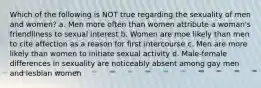 Which of the following is NOT true regarding the sexuality of men and women? a. Men more often than women attribute a woman's friendliness to sexual interest b. Women are moe likely than men to cite affection as a reason for first intercourse c. Men are more likely than women to initiate sexual activity d. Male-female differences in sexuality are noticeably absent among gay men and lesbian women