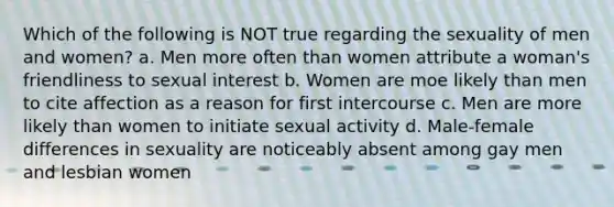 Which of the following is NOT true regarding the sexuality of men and women? a. Men more often than women attribute a woman's friendliness to sexual interest b. Women are moe likely than men to cite affection as a reason for first intercourse c. Men are more likely than women to initiate sexual activity d. Male-female differences in sexuality are noticeably absent among gay men and lesbian women