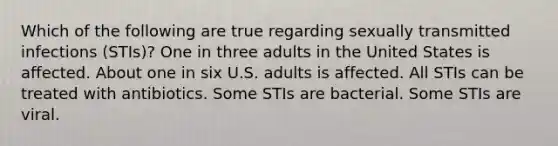 Which of the following are true regarding sexually transmitted infections (STIs)? One in three adults in the United States is affected. About one in six U.S. adults is affected. All STIs can be treated with antibiotics. Some STIs are bacterial. Some STIs are viral.