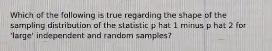 Which of the following is true regarding the shape of the sampling distribution of the statistic p hat 1 minus p hat 2 for 'large' independent and random samples?