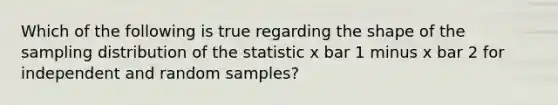 Which of the following is true regarding the shape of the sampling distribution of the statistic x bar 1 minus x bar 2 for independent and random samples?