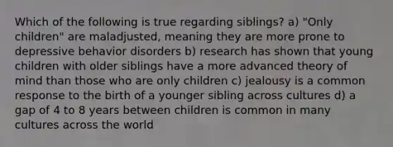 Which of the following is true regarding siblings? a) "Only children" are maladjusted, meaning they are more prone to depressive behavior disorders b) research has shown that young children with older siblings have a more advanced theory of mind than those who are only children c) jealousy is a common response to the birth of a younger sibling across cultures d) a gap of 4 to 8 years between children is common in many cultures across the world