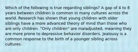 Which of the following is true regarding siblings? A gap of 4 to 8 years between children is common in many cultures across the world. Research has shown that young children with older siblings have a more advanced theory of mind than those who are only children. "Only children" are maladjusted, meaning they are more prone to depressive behavior disorders. Jealousy is a common response to the birth of a younger sibling across cultures.