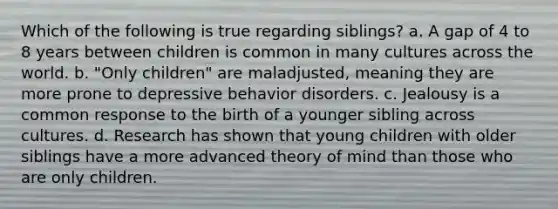 Which of the following is true regarding siblings? a. A gap of 4 to 8 years between children is common in many cultures across the world. b. "Only children" are maladjusted, meaning they are more prone to depressive behavior disorders. c. Jealousy is a common response to the birth of a younger sibling across cultures. d. Research has shown that young children with older siblings have a more advanced theory of mind than those who are only children.