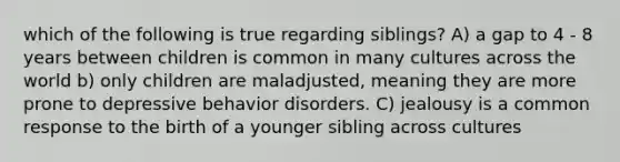 which of the following is true regarding siblings? A) a gap to 4 - 8 years between children is common in many cultures across the world b) only children are maladjusted, meaning they are more prone to depressive behavior disorders. C) jealousy is a common response to the birth of a younger sibling across cultures